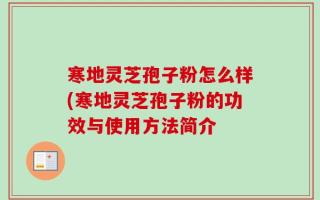 寒地灵芝孢子粉怎么样(寒地灵芝孢子粉的功效与使用方法简介