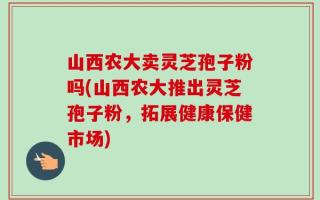 山西农大卖灵芝孢子粉吗(山西农大推出灵芝孢子粉，拓展健康保健市场)