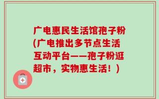 广电惠民生活馆孢子粉(广电推出多节点生活互动平台——孢子粉逛超市，实物惠生活！)
