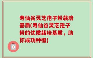寿仙谷灵芝孢子粉栽培基质(寿仙谷灵芝孢子粉的优质栽培基质，助你成功种植)