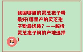 我国哪里的灵芝孢子粉最好(哪里产的灵芝孢子粉最优质？——解析灵芝孢子粉的产地选择)