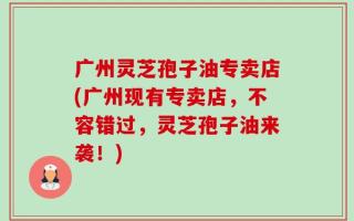 广州灵芝孢子油专卖店(广州现有专卖店，不容错过，灵芝孢子油来袭！)