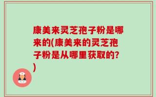 康美来灵芝孢子粉是哪来的(康美来的灵芝孢子粉是从哪里获取的？)