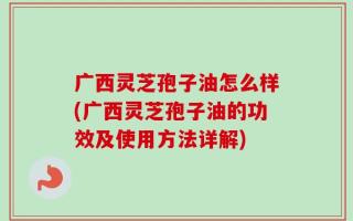 广西灵芝孢子油怎么样(广西灵芝孢子油的功效及使用方法详解)