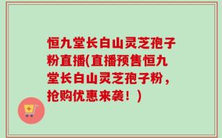 恒九堂长白山灵芝孢子粉直播(直播预售恒九堂长白山灵芝孢子粉，抢购优惠来袭！)