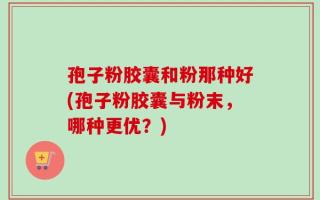 孢子粉胶囊和粉那种好(孢子粉胶囊与粉末，哪种更优？)
