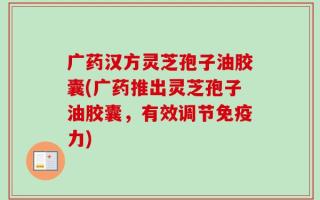 广药汉方灵芝孢子油胶囊(广药推出灵芝孢子油胶囊，有效调节免疫力)