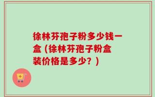 徐林芬孢子粉多少钱一盒 (徐林芬孢子粉盒装价格是多少？)