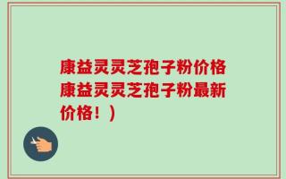 康益灵灵芝孢子粉价格康益灵灵芝孢子粉最新价格！)