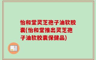 怡和堂灵芝孢子油软胶囊(怡和堂推出灵芝孢子油软胶囊保健品)