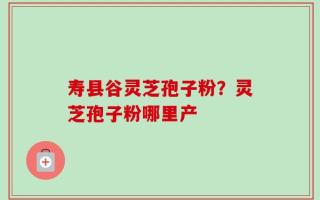 寿县谷灵芝孢子粉？灵芝孢子粉哪里产