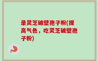 录灵芝破壁孢子粉(提高气色，吃灵芝破壁孢子粉)