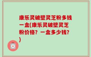 康乐灵破壁灵芝粉多钱一盒(康乐灵破壁灵芝粉价格？一盒多少钱？)