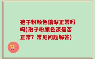 孢子粉颜色偏深正常吗吗(孢子粉颜色深是否正常？常见问题解答)