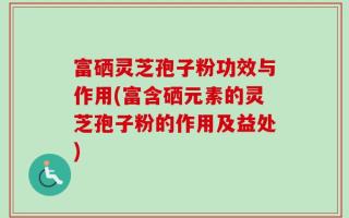 富硒灵芝孢子粉功效与作用(富含硒元素的灵芝孢子粉的作用及益处)