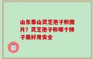 山东泰山灵芝孢子粉图片？灵芝孢子粉哪个牌子最好用安全