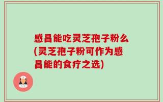 感昌能吃灵芝孢子粉么(灵芝孢子粉可作为感昌能的食疗之选)