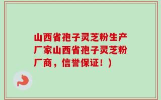 山西省孢子灵芝粉生产厂家山西省孢子灵芝粉厂商，信誉保证！)