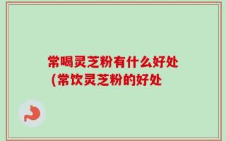 常喝灵芝粉有什么好处 (常饮灵芝粉的好处