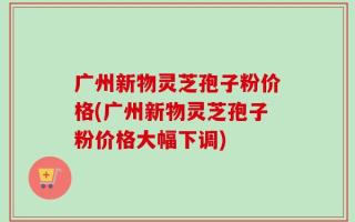广州新物灵芝孢子粉价格(广州新物灵芝孢子粉价格大幅下调)