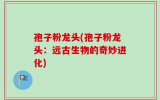 孢子粉龙头(孢子粉龙头：远古生物的奇妙进化)