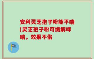 安利灵芝孢子粉能平喘(灵芝孢子粉可缓解哮喘，效果不俗