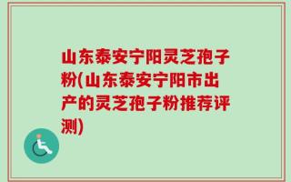 山东泰安宁阳灵芝孢子粉(山东泰安宁阳市出产的灵芝孢子粉推荐评测)