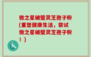 微之星破璧灵芝孢子粉(重塑健康生活，尝试微之星破璧灵芝孢子粉！)