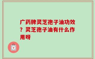 广药牌灵芝孢子油功效？灵芝孢子油有什么作用呀