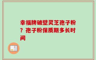 幸福牌破壁灵芝孢子粉？孢子粉保质期多长时间