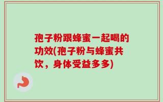 孢子粉跟蜂蜜一起喝的功效(孢子粉与蜂蜜共饮，身体受益多多)