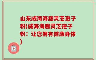 山东威海海趣灵芝孢子粉(威海海趣灵芝孢子粉：让您拥有健康身体)
