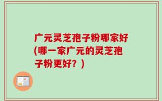 广元灵芝孢子粉哪家好(哪一家广元的灵芝孢子粉更好？)