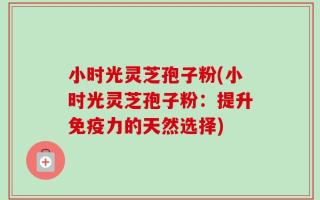 小时光灵芝孢子粉(小时光灵芝孢子粉：提升免疫力的天然选择)