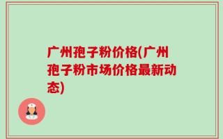 广州孢子粉价格(广州孢子粉市场价格最新动态)