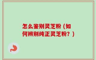 怎么鉴别灵芝粉 (如何辨别纯正灵芝粉？)