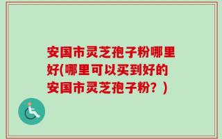 安国市灵芝孢子粉哪里好(哪里可以买到好的安国市灵芝孢子粉？)