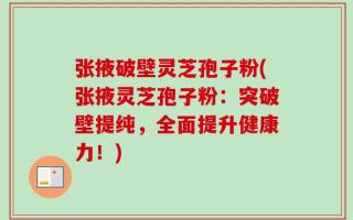 张掖破壁灵芝孢子粉(张掖灵芝孢子粉：突破壁提纯，全面提升健康力！)
