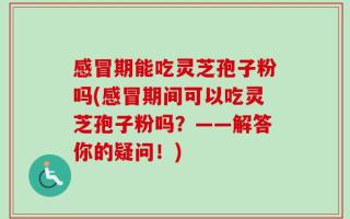 感冒期能吃灵芝孢子粉吗(感冒期间可以吃灵芝孢子粉吗？——解答你的疑问！)