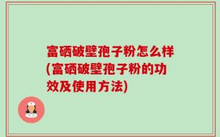 富硒破壁孢子粉怎么样(富硒破壁孢子粉的功效及使用方法)