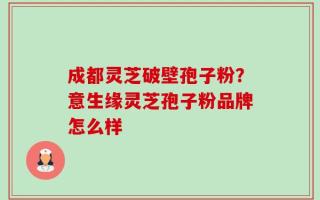成都灵芝破壁孢子粉？意生缘灵芝孢子粉品牌怎么样