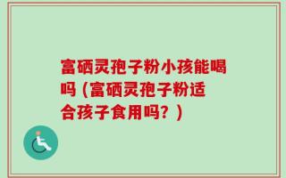 富硒灵孢子粉小孩能喝吗 (富硒灵孢子粉适合孩子食用吗？)