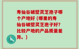 寿仙谷破壁灵芝孢子哪个产地好 (哪里的寿仙谷破壁灵芝孢子好？比较产地的产品质量差异。)