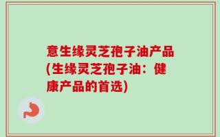 意生缘灵芝孢子油产品(生缘灵芝孢子油：健康产品的首选)
