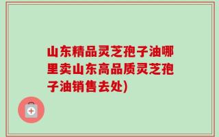 山东精品灵芝孢子油哪里卖山东高品质灵芝孢子油销售去处)