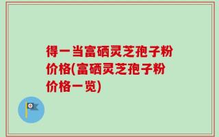 得一当富硒灵芝孢子粉价格(富硒灵芝孢子粉价格一览)