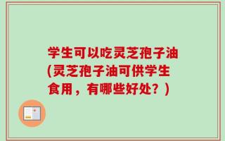 学生可以吃灵芝孢子油(灵芝孢子油可供学生食用，有哪些好处？)