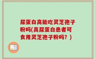 尿蛋白高能吃灵芝孢子粉吗(高尿蛋白患者可食用灵芝孢子粉吗？)