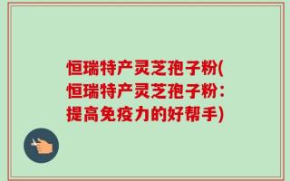 恒瑞特产灵芝孢子粉(恒瑞特产灵芝孢子粉：提高免疫力的好帮手)