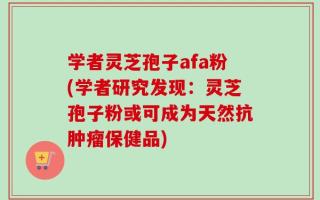 学者灵芝孢子afa粉(学者研究发现：灵芝孢子粉或可成为天然抗肿瘤保健品)